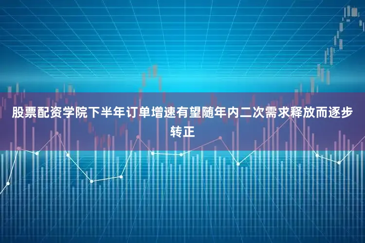 股票配资学院下半年订单增速有望随年内二次需求释放而逐步转正