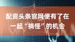 配资头条官网便有了在一起“搞怪”的机会