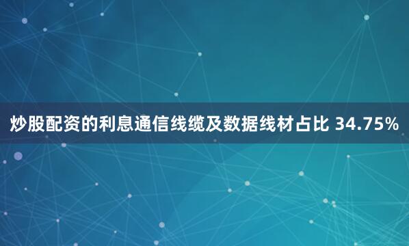 炒股配资的利息通信线缆及数据线材占比 34.75%
