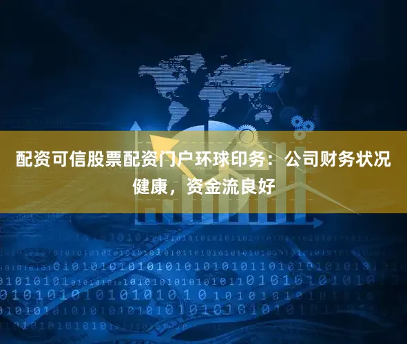 配资可信股票配资门户环球印务：公司财务状况健康，资金流良好