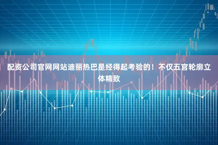 配资公司官网网站迪丽热巴是经得起考验的！不仅五官轮廓立体精致