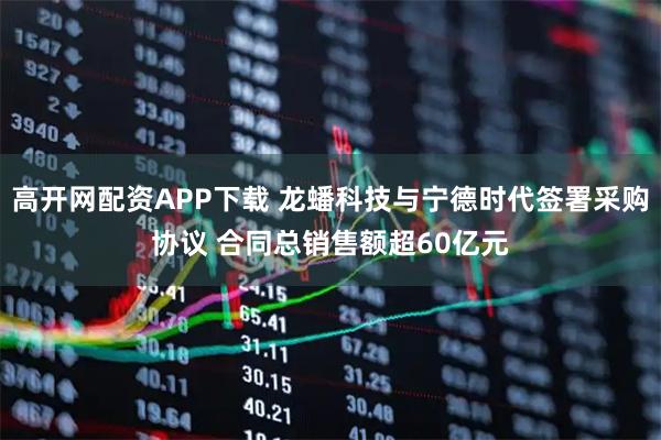 高开网配资APP下载 龙蟠科技与宁德时代签署采购协议 合同总销售额超60亿元