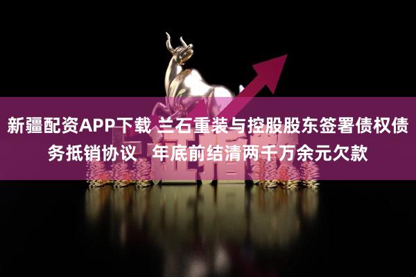 新疆配资APP下载 兰石重装与控股股东签署债权债务抵销协议 年底前结清两千万余元欠款