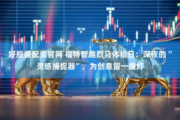 好股盛配资官网 福特智趣烈马体验日：深夜的“灵感捕捉器”，为创意留一盏灯