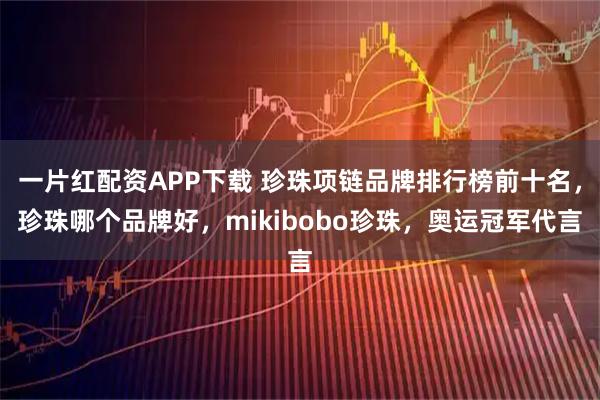 一片红配资APP下载 珍珠项链品牌排行榜前十名，珍珠哪个品牌好，mikibobo珍珠，奥运冠军代言