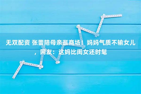 无双配资 张蕾陪母亲逛商场！妈妈气质不输女儿，网友：这妈比闺女还时髦