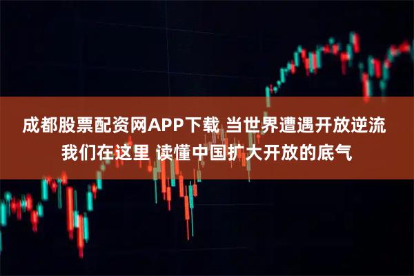 成都股票配资网APP下载 当世界遭遇开放逆流 我们在这里 读懂中国扩大开放的底气
