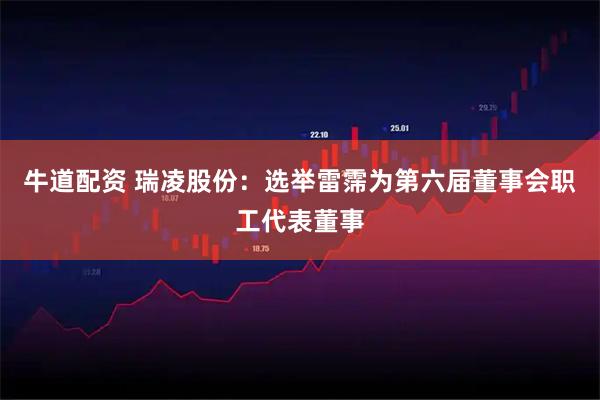 牛道配资 瑞凌股份：选举雷霈为第六届董事会职工代表董事