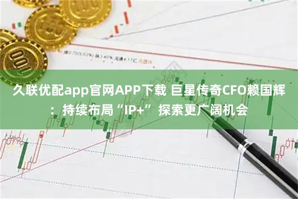 久联优配app官网APP下载 巨星传奇CFO赖国辉：持续布局“IP+” 探索更广阔机会