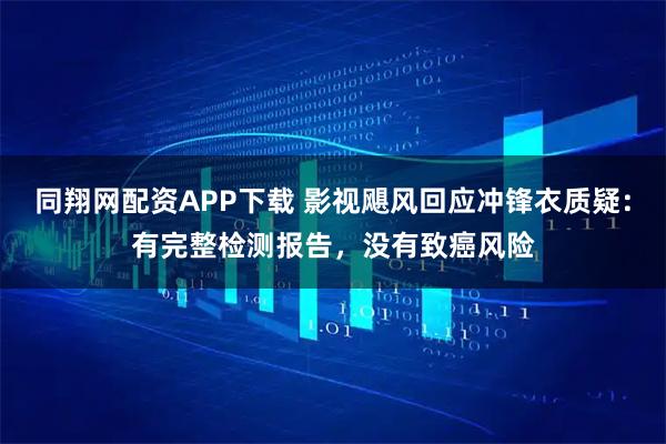 同翔网配资APP下载 影视飓风回应冲锋衣质疑：有完整检测报告，没有致癌风险