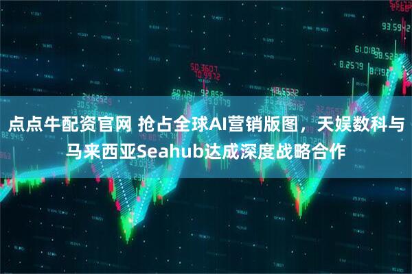 点点牛配资官网 抢占全球AI营销版图，天娱数科与马来西亚Seahub达成深度战略合作