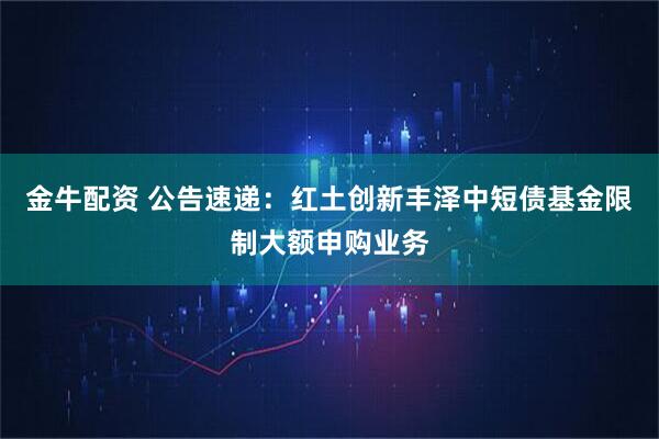 金牛配资 公告速递：红土创新丰泽中短债基金限制大额申购业务