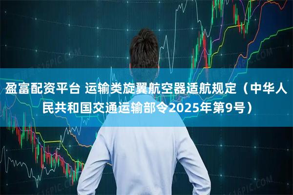 盈富配资平台 运输类旋翼航空器适航规定（中华人民共和国交通运输部令2025年第9号）