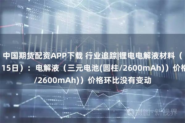 中国期货配资APP下载 行业追踪|锂电电解液材料（12月9日-12月15日）：电解液（三元电池(圆柱/2600mAh)）价格环比没有变动