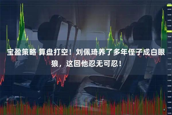 宝盈策略 算盘打空!刘佩琦养了多年侄子成白眼狼,这回他忍无可忍!