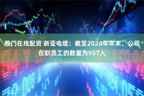 股门在线配资 新亚电缆：截至2024年年末，公司在职员工的数量为957人