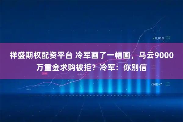 祥盛期权配资平台 冷军画了一幅画，马云9000万重金求购被拒？冷军：你别信