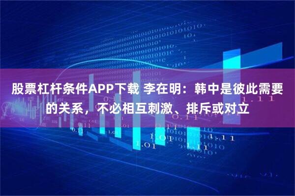 股票杠杆条件APP下载 李在明：韩中是彼此需要的关系，不必相互刺激、排斥或对立