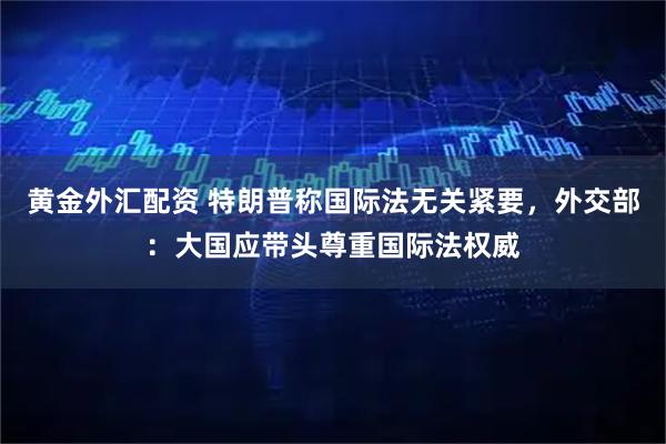 黄金外汇配资 特朗普称国际法无关紧要，外交部：大国应带头尊重国际法权威
