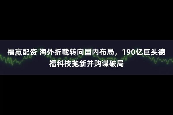 福赢配资 海外折戟转向国内布局，190亿巨头德福科技抛新并购谋破局