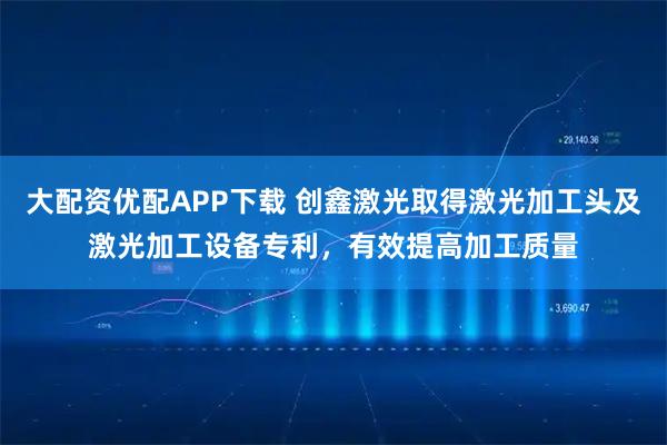 大配资优配APP下载 创鑫激光取得激光加工头及激光加工设备专利，有效提高加工质量