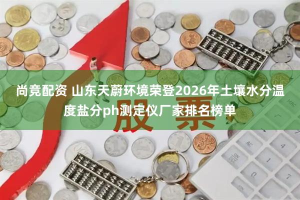 尚竞配资 山东天蔚环境荣登2026年土壤水分温度盐分ph测定仪厂家排名榜单