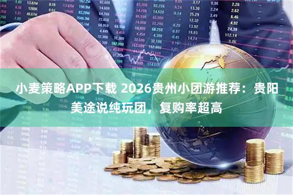 小麦策略APP下载 2026贵州小团游推荐：贵阳美途说纯玩团，复购率超高