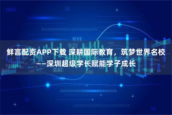 鲜言配资APP下载 深耕国际教育，筑梦世界名校——深圳超级学长赋能学子成长