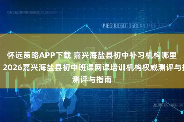 怀远策略APP下载 嘉兴海盐县初中补习机构哪里好？2026嘉兴海盐县初中班课网课培训机构权威测评与指南