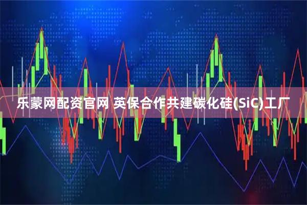 乐蒙网配资官网 英保合作共建碳化硅(SiC)工厂