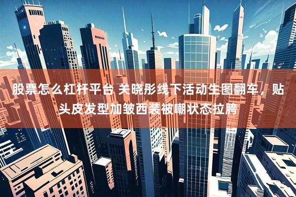 股票怎么杠杆平台 关晓彤线下活动生图翻车，贴头皮发型加皱西装被嘲状态拉胯