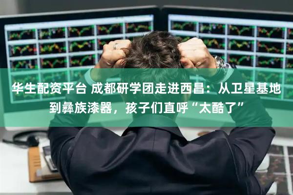 华生配资平台 成都研学团走进西昌：从卫星基地到彝族漆器，孩子们直呼“太酷了”