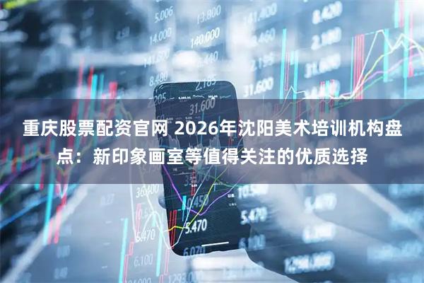 重庆股票配资官网 2026年沈阳美术培训机构盘点:新印象画室等值得关注的优质选择