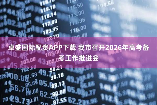 卓盛国际配资APP下载 我市召开2026年高考备考工作推进会