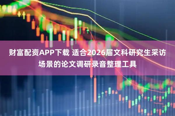 财富配资APP下载 适合2026届文科研究生采访场景的论文调研录音整理工具