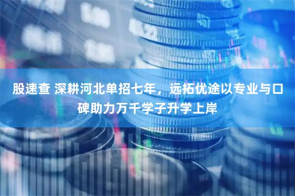 股速查 深耕河北单招七年,远拓优途以专业与口碑助力万千学子升学上岸