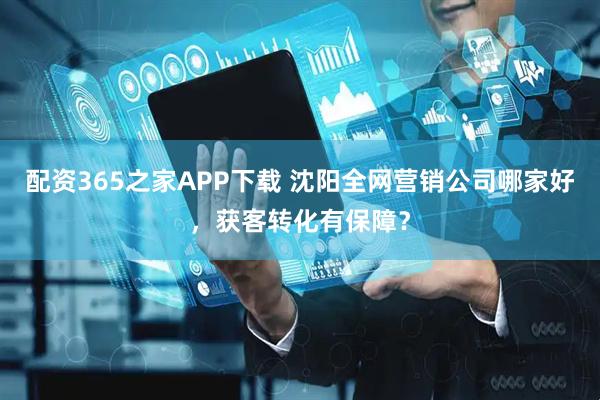 配资365之家APP下载 沈阳全网营销公司哪家好，获客转化有保障？