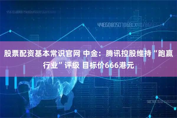 股票配资基本常识官网 中金：腾讯控股维持“跑赢行业”评级 目标价666港元