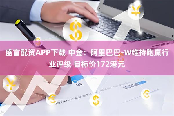盛富配资APP下载 中金：阿里巴巴-W维持跑赢行业评级 目标价172港元