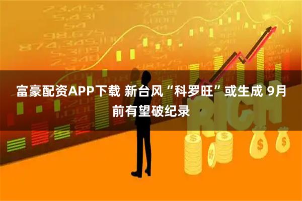 富豪配资APP下载 新台风“科罗旺”或生成 9月前有望破纪录