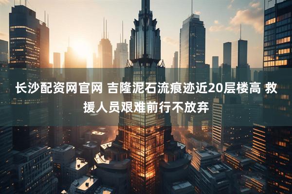 长沙配资网官网 吉隆泥石流痕迹近20层楼高 救援人员艰难前行不放弃
