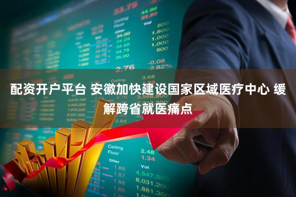 配资开户平台 安徽加快建设国家区域医疗中心 缓解跨省就医痛点