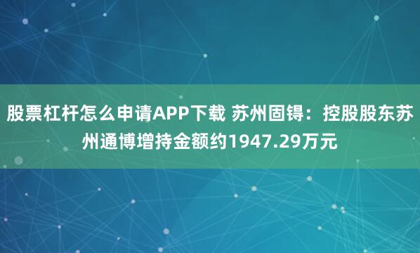 股票杠杆怎么申请APP下载 苏州固锝：控股股东苏州通博增持金额约1947.29万元